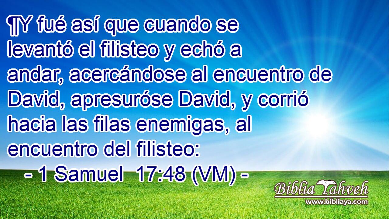  ¶Y fué así que cuando se levantó el filisteo y echó a andar, acercándose al encuentro de David, apresuróse David, y corrió hacia las filas enemigas, al encuentro del filisteo: 