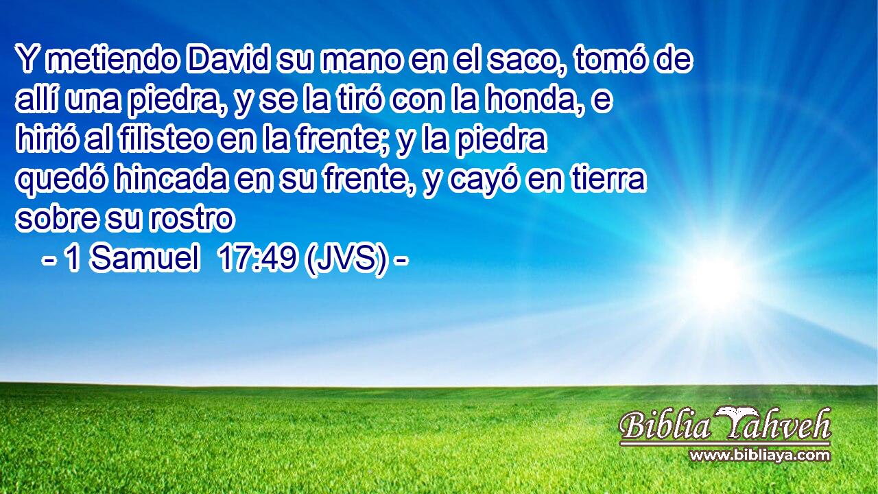 Y metiendo David su mano en el saco, tomó de allí una piedra, y se la tiró con la honda, e hirió al filisteo en la frente; y la piedra quedó hincada en su frente, y cayó en tierra sobre su rostro