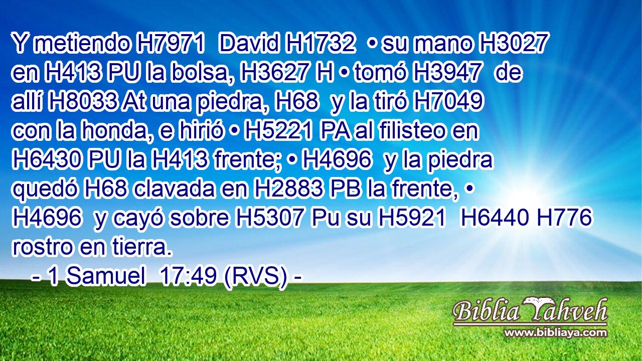 Y metiendo H7971  David H1732  • su mano H3027  en H413 PU la bolsa, H3627 H • tomó H3947  de allí H8033 At una piedra, H68  y la tiró H7049  con la honda, e hirió • H5221 PA al filisteo en H6430 PU la H413 frente; • H4696  y la piedra quedó H68 clavada en H2883 PB la frente, • H4696  y cayó sobre H5307 Pu su H5921  H6440 H776 rostro en tierra. 