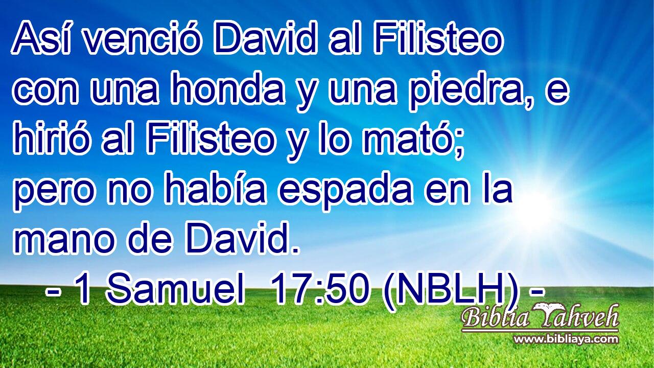  Así venció David al Filisteo con una honda y una piedra, e hirió al Filisteo y lo mató; pero no había espada en la mano de David. 