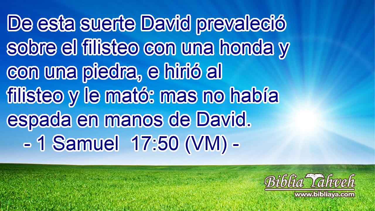  De esta suerte David prevaleció sobre el filisteo con una honda y con una piedra, e hirió al filisteo y le mató: mas no había espada en manos de David. 