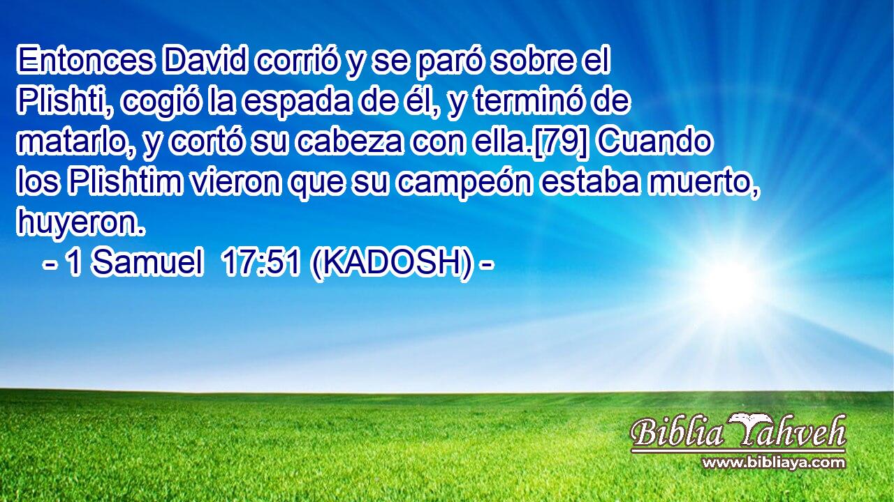  Entonces David corrió y se paró sobre el Plishti, cogió la espada de él, y terminó de matarlo, y cortó su cabeza con ella.[79] Cuando los Plishtim vieron que su campeón estaba muerto, huyeron. 