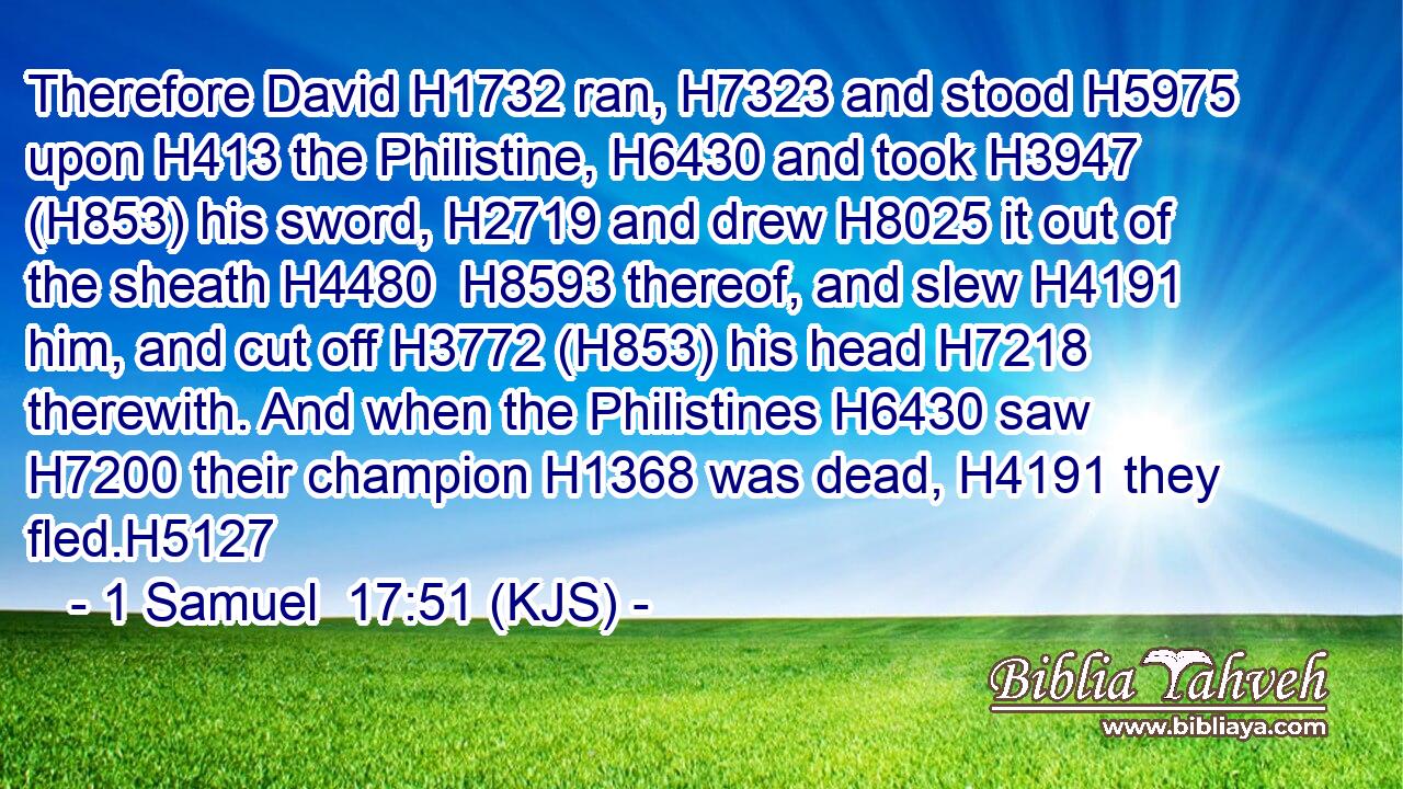 Therefore David H1732 ran, H7323 and stood H5975 upon H413 the Philistine, H6430 and took H3947 (H853) his sword, H2719 and drew H8025 it out of the sheath H4480  H8593 thereof, and slew H4191 him, and cut off H3772 (H853) his head H7218 therewith. And when the Philistines H6430 saw H7200 their champion H1368 was dead, H4191 they fled.H5127