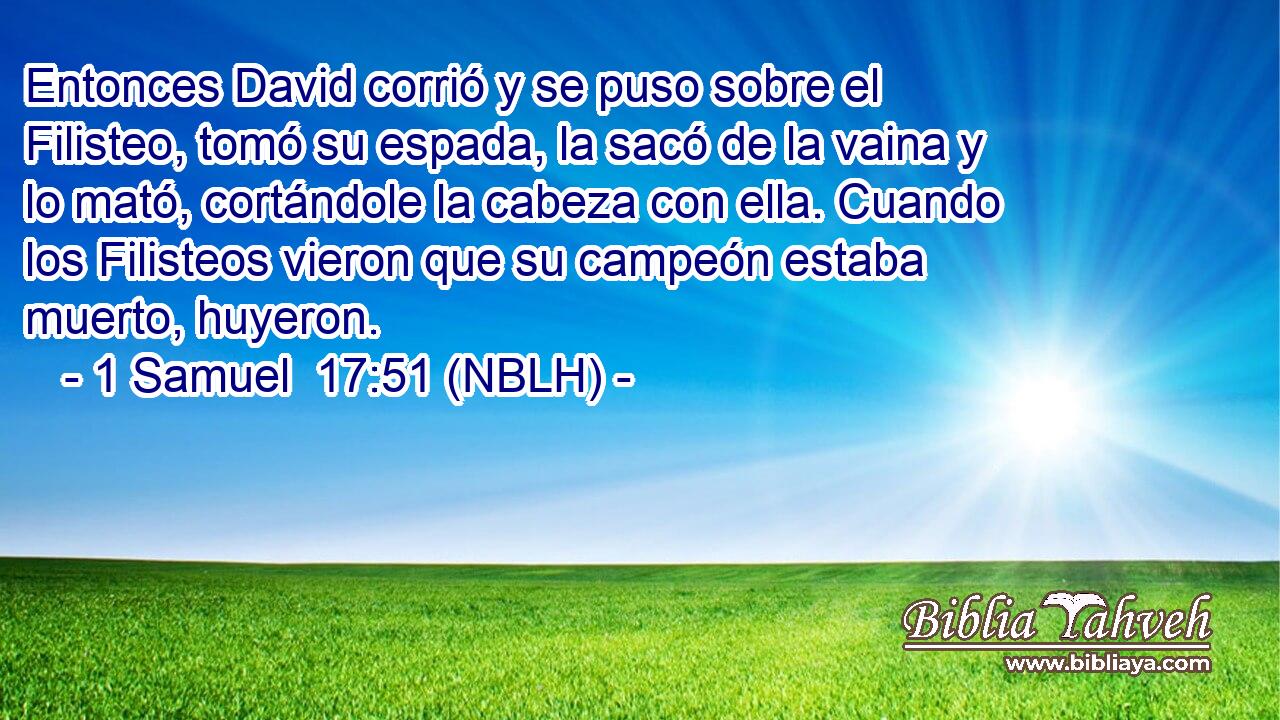  Entonces David corrió y se puso sobre el Filisteo, tomó su espada, la sacó de la vaina y lo mató, cortándole la cabeza con ella. Cuando los Filisteos vieron que su campeón estaba muerto, huyeron. 