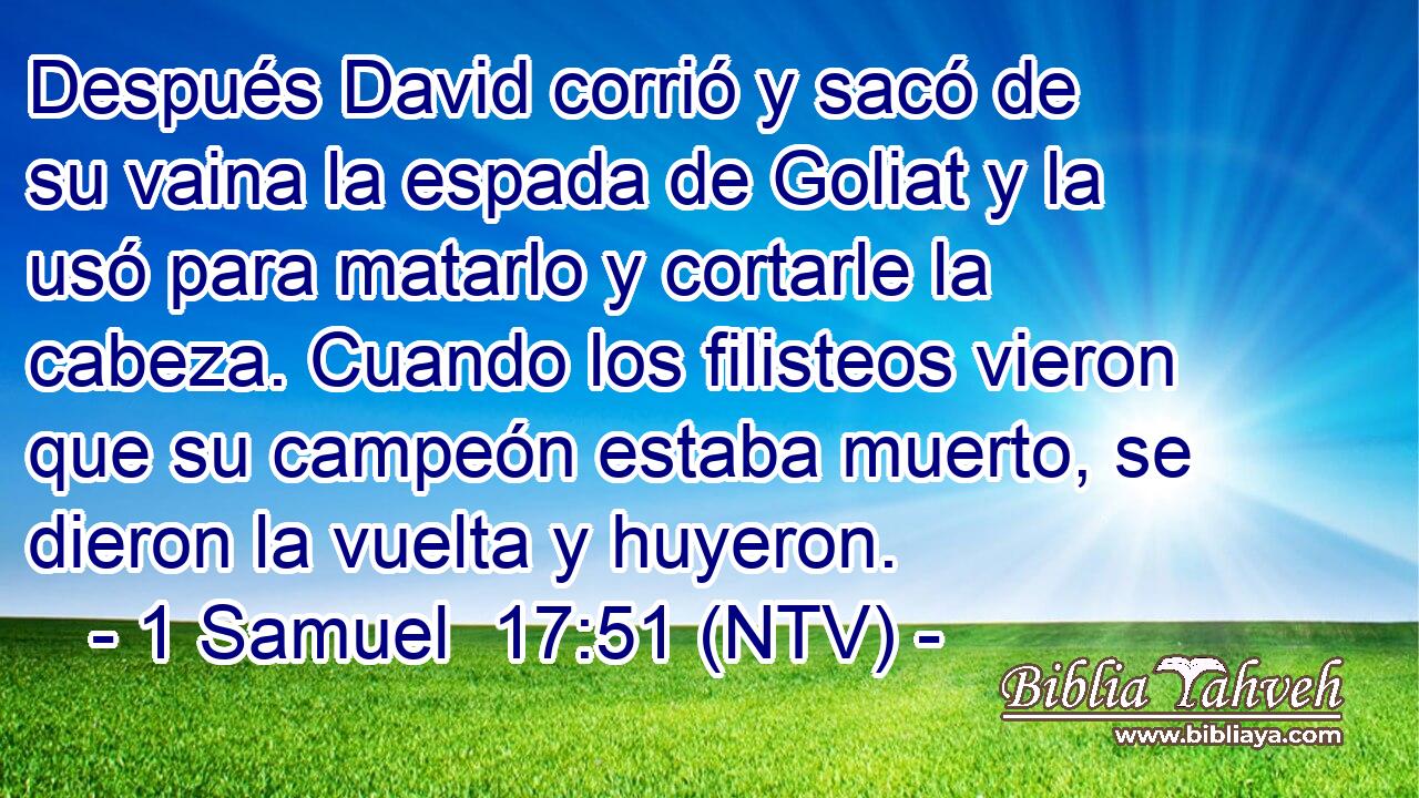 Después David corrió y sacó de su vaina la espada de Goliat y la usó para matarlo y cortarle la cabeza. Cuando los filisteos vieron que su campeón estaba muerto, se dieron la vuelta y huyeron.