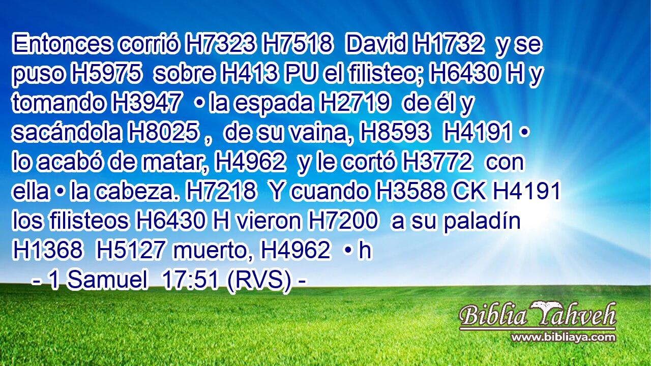 Entonces corrió H7323 H7518  David H1732  y se puso H5975  sobre H413 PU el filisteo; H6430 H y tomando H3947  • la espada H2719  de él y sacándola H8025 ,  de su vaina, H8593  H4191 • lo acabó de matar, H4962  y le cortó H3772  con ella • la cabeza. H7218  Y cuando H3588 CK H4191 los filisteos H6430 H vieron H7200  a su paladín H1368  H5127 muerto, H4962  • h