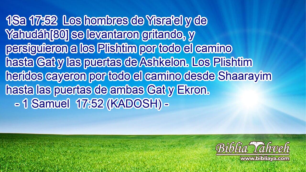  Los hombres de Yisra'el y de Yahudáh[80] se levantaron gritando, y persiguieron a los Plishtim por todo el camino hasta Gat y las puertas de Ashkelon. Los Plishtim heridos cayeron por todo el camino desde Shaarayim hasta las puertas de ambas Gat y Ekron. 