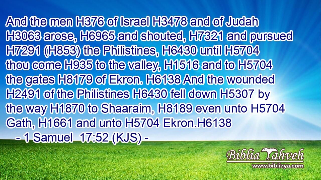 And the men H376 of Israel H3478 and of Judah H3063 arose, H6965 and shouted, H7321 and pursued H7291 (H853) the Philistines, H6430 until H5704 thou come H935 to the valley, H1516 and to H5704 the gates H8179 of Ekron. H6138 And the wounded H2491 of the Philistines H6430 fell down H5307 by the way H1870 to Shaaraim, H8189 even unto H5704 Gath, H1661 and unto H5704 Ekron.H6138