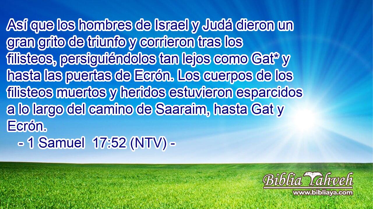 Así que los hombres de Israel y Judá dieron un gran grito de triunfo y corrieron tras los filisteos, persiguiéndolos tan lejos como Gat* y hasta las puertas de Ecrón. Los cuerpos de los filisteos muertos y heridos estuvieron esparcidos a lo largo del camino de Saaraim, hasta Gat y Ecrón.