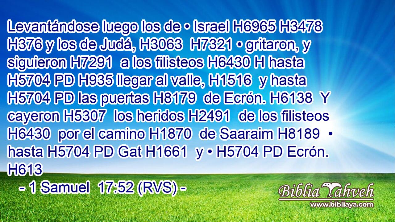 Levantándose luego los de • Israel H6965 H3478  H376 y los de Judá, H3063  H7321 • gritaron, y siguieron H7291  a los filisteos H6430 H hasta H5704 PD H935 llegar al valle, H1516  y hasta H5704 PD las puertas H8179  de Ecrón. H6138  Y cayeron H5307  los heridos H2491  de los filisteos H6430  por el camino H1870  de Saaraim H8189  • hasta H5704 PD Gat H1661  y • H5704 PD Ecrón. H613