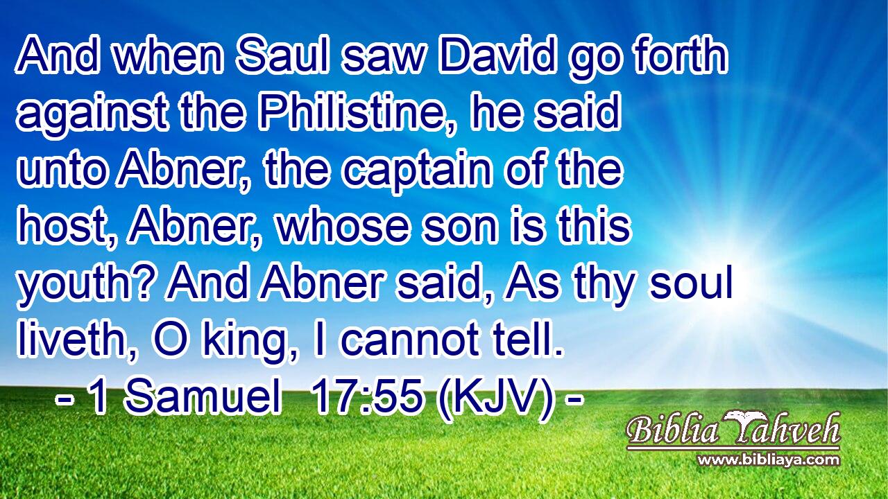 And when Saul saw David go forth against the Philistine, he said unto Abner, the captain of the host, Abner, whose son is this youth? And Abner said, As thy soul liveth, O king, I cannot tell.
