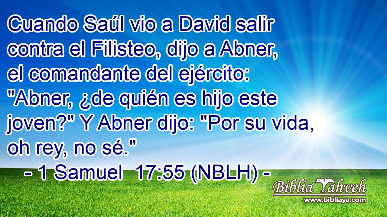  Cuando Saúl vio a David salir contra el Filisteo, dijo a Abner, el comandante del ejército: 