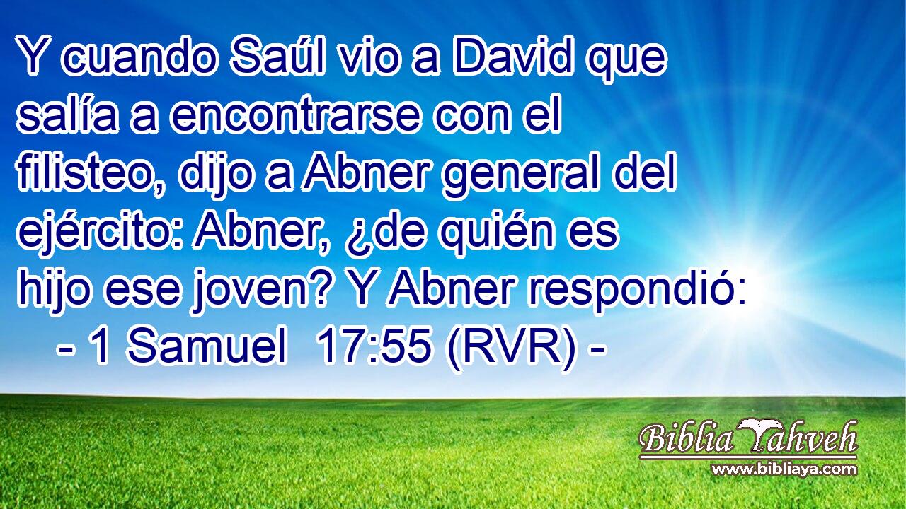 Y cuando Saúl vio a David que salía a encontrarse con el filisteo, dijo a Abner general del ejército: Abner, ¿de quién es hijo ese joven? Y Abner respondió: