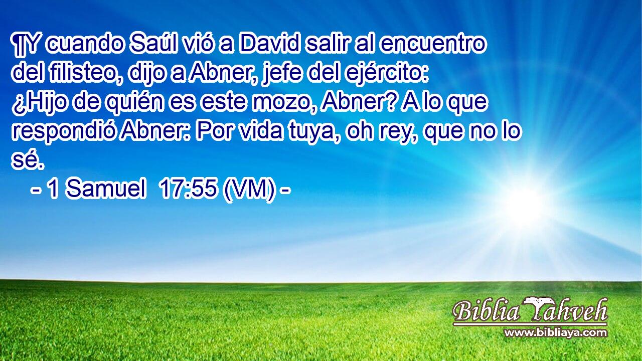  ¶Y cuando Saúl vió a David salir al encuentro del filisteo, dijo a Abner, jefe del ejército: ¿Hijo de quién es este mozo, Abner? A lo que respondió Abner: Por vida tuya, oh rey, que no lo sé. 