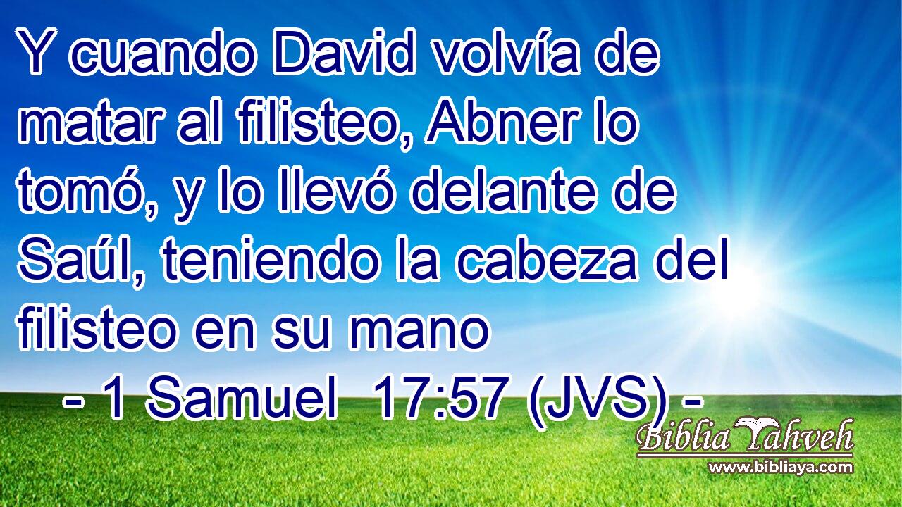 Y cuando David volvía de matar al filisteo, Abner lo tomó, y lo llevó delante de Saúl, teniendo la cabeza del filisteo en su mano