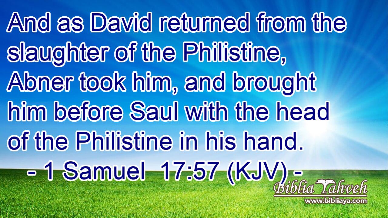 And as David returned from the slaughter of the Philistine, Abner took him, and brought him before Saul with the head of the Philistine in his hand.