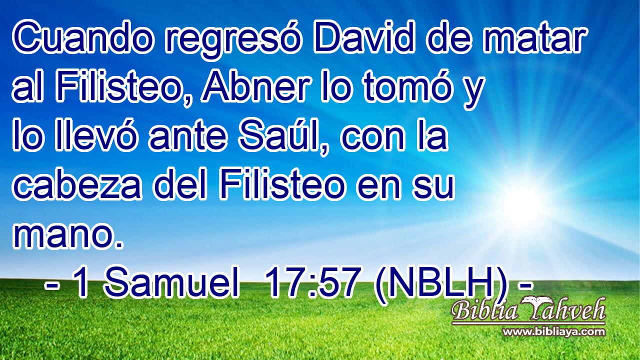  Cuando regresó David de matar al Filisteo, Abner lo tomó y lo llevó ante Saúl, con la cabeza del Filisteo en su mano. 