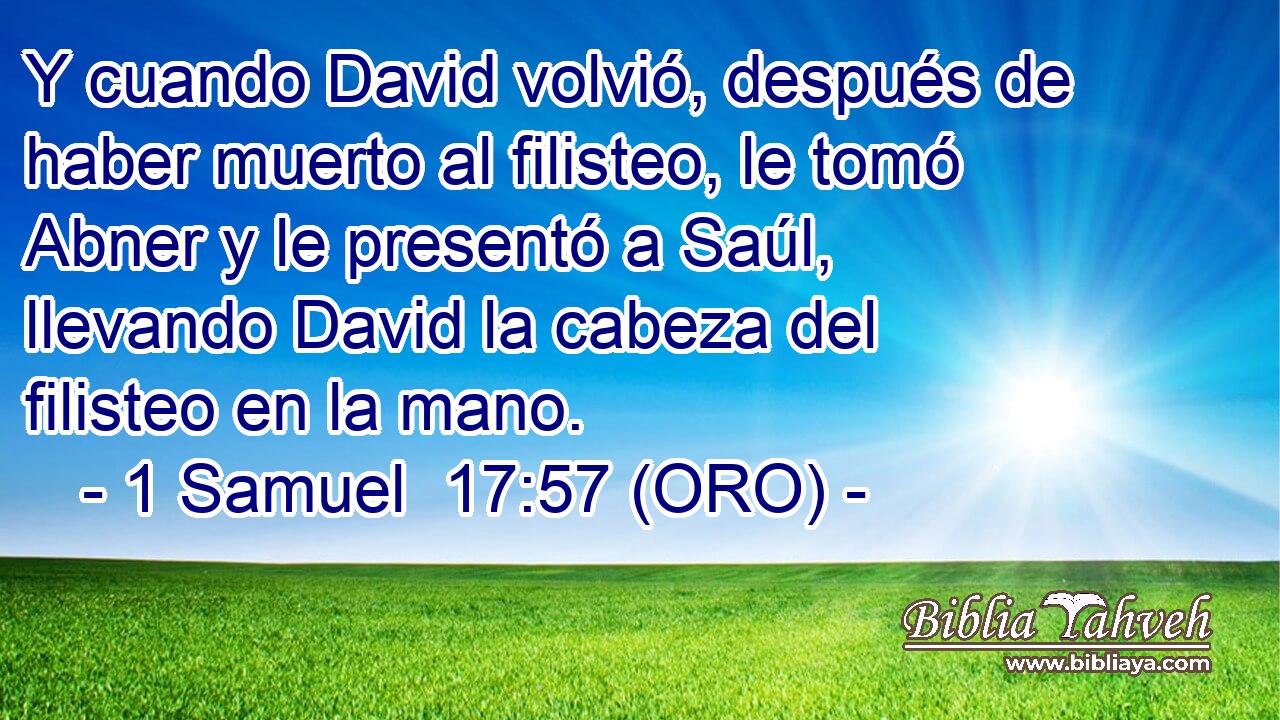  Y cuando David volvió, después de haber muerto al filisteo, le tomó Abner y le presentó a Saúl, llevando David la cabeza del filisteo en la mano. 