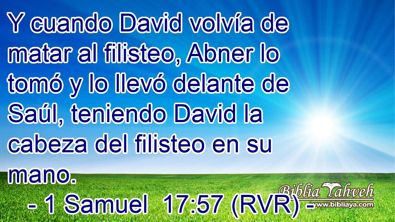 Y cuando David volvía de matar al filisteo, Abner lo tomó y lo llevó delante de Saúl, teniendo David la cabeza del filisteo en su mano.