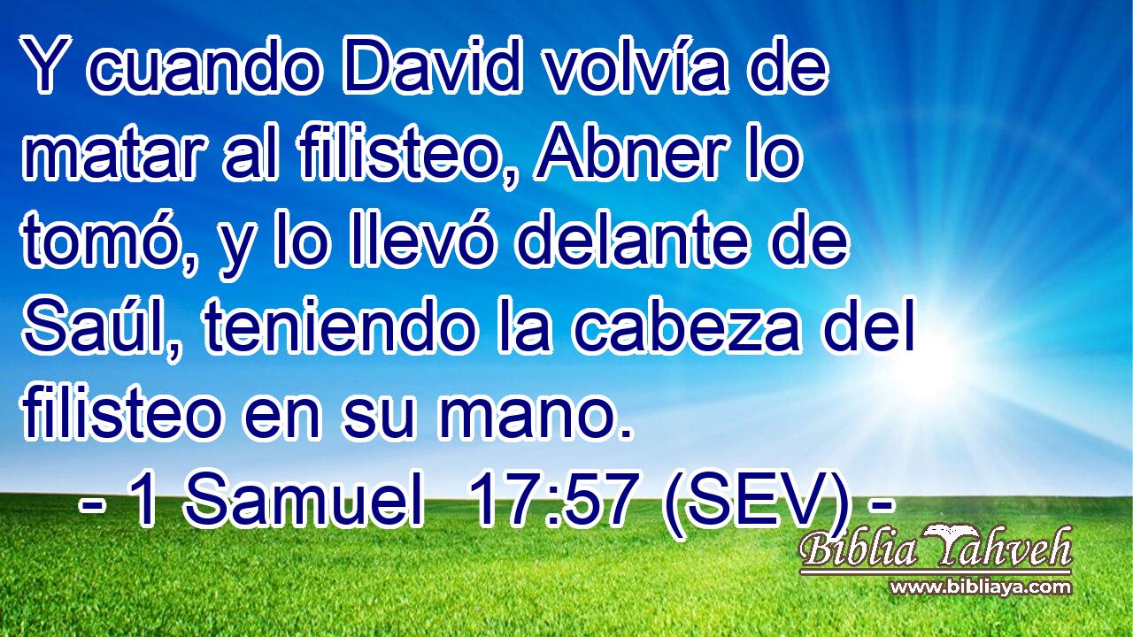 Y cuando David volvía de matar al filisteo, Abner lo tomó, y lo llevó delante de Saúl, teniendo la cabeza del filisteo en su mano.