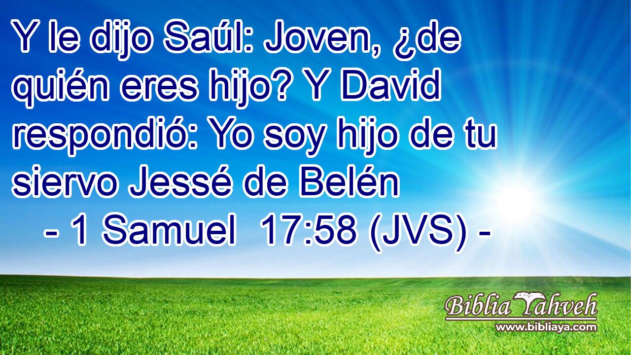 Y le dijo Saúl: Joven, ¿de quién eres hijo? Y David respondió: Yo soy hijo de tu siervo Jessé de Belén