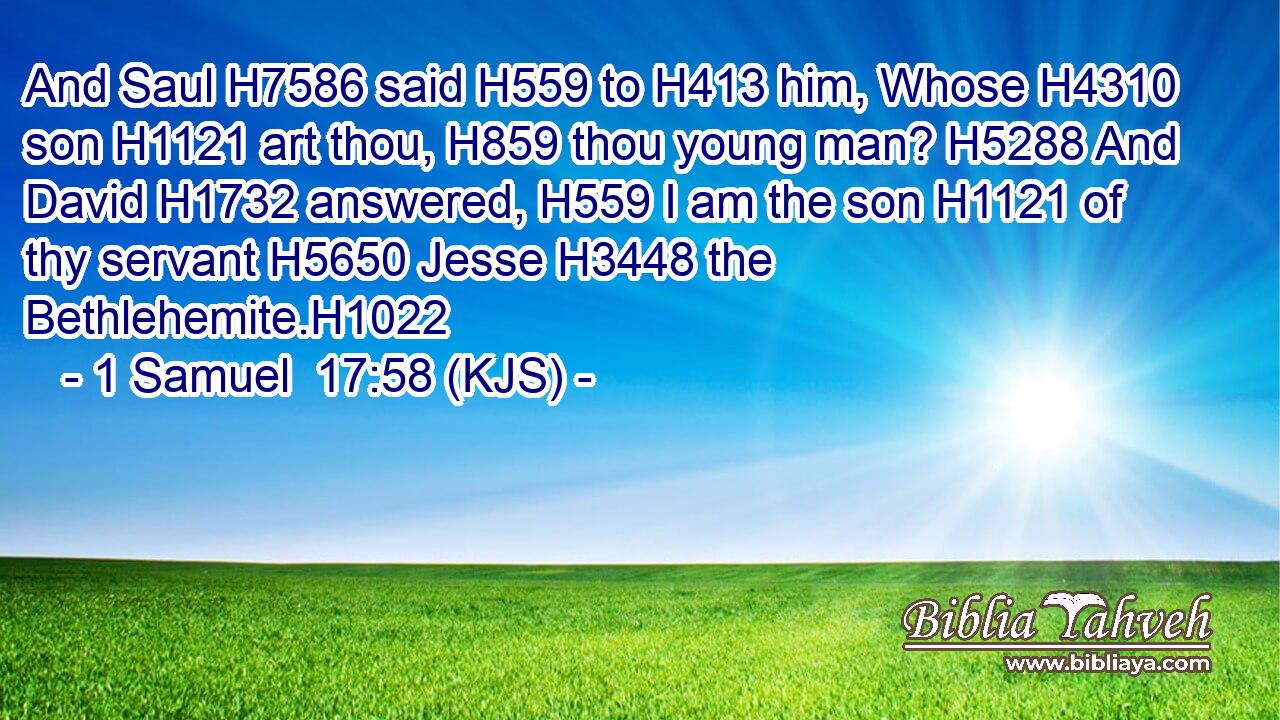 And Saul H7586 said H559 to H413 him, Whose H4310 son H1121 art thou, H859 thou young man? H5288 And David H1732 answered, H559 I am the son H1121 of thy servant H5650 Jesse H3448 the Bethlehemite.H1022