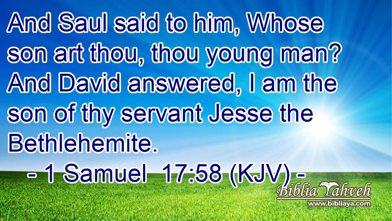 And Saul said to him, Whose son art thou, thou young man? And David answered, I am the son of thy servant Jesse the Bethlehemite.