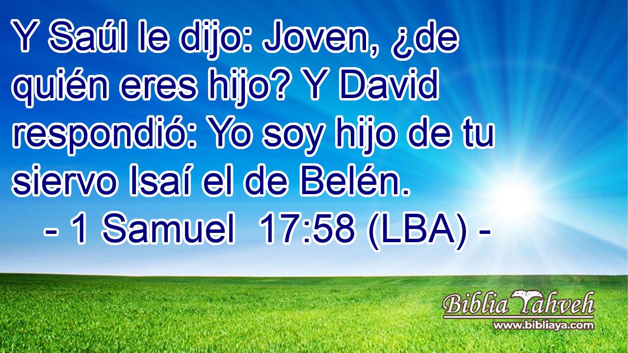 Y Saúl le dijo: Joven, ¿de quién eres hijo? Y David respondió: Yo soy hijo de tu siervo Isaí el de Belén.