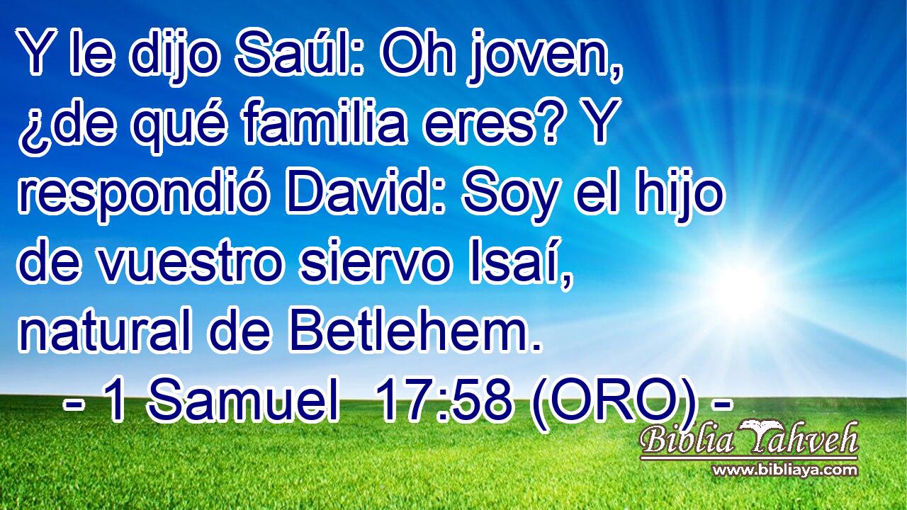  Y le dijo Saúl: Oh joven, ¿de qué familia eres? Y respondió David: Soy el hijo de vuestro siervo Isaí, natural de Betlehem. 