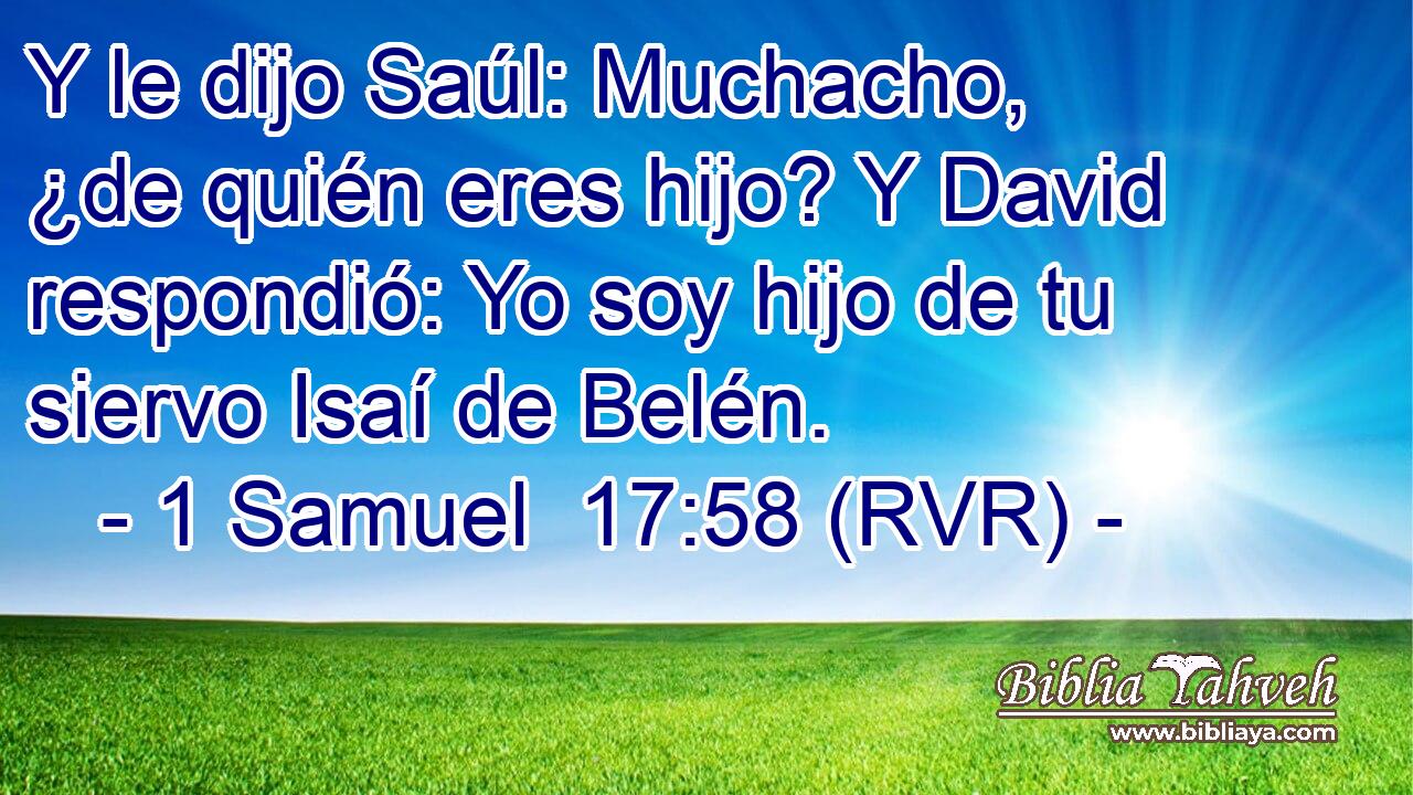 Y le dijo Saúl: Muchacho, ¿de quién eres hijo? Y David respondió: Yo soy hijo de tu siervo Isaí de Belén.