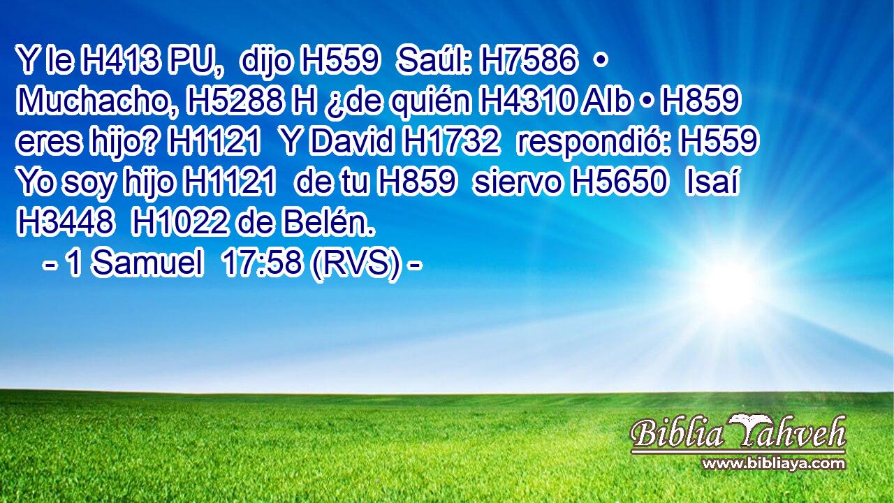 Y le H413 PU,  dijo H559  Saúl: H7586  • Muchacho, H5288 H ¿de quién H4310 AIb • H859  eres hijo? H1121  Y David H1732  respondió: H559  Yo soy hijo H1121  de tu H859  siervo H5650  Isaí H3448  H1022 de Belén. 