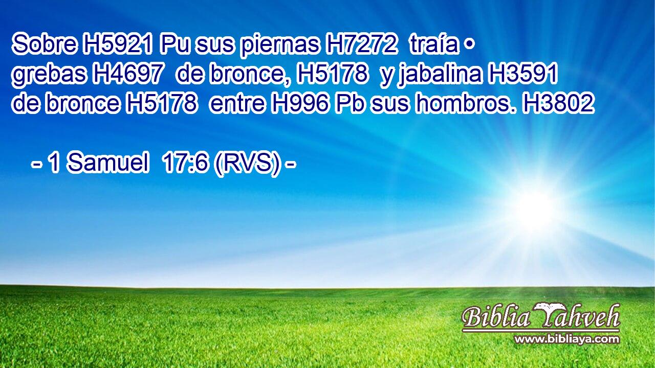 Sobre H5921 Pu sus piernas H7272  traía • grebas H4697  de bronce, H5178  y jabalina H3591  de bronce H5178  entre H996 Pb sus hombros. H3802  