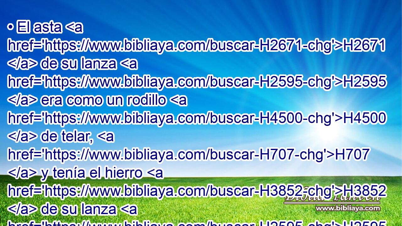 • El asta H2671  de su lanza H2595  era como un rodillo H4500  de telar, H707  y tenía el hierro H3852  de su lanza H2595  seiscientos H8337 ,  H3967 siclos H8255  de hierro; H1270  e iba H1980  su escudero H5375 , XD, H H6793 delante de él. 