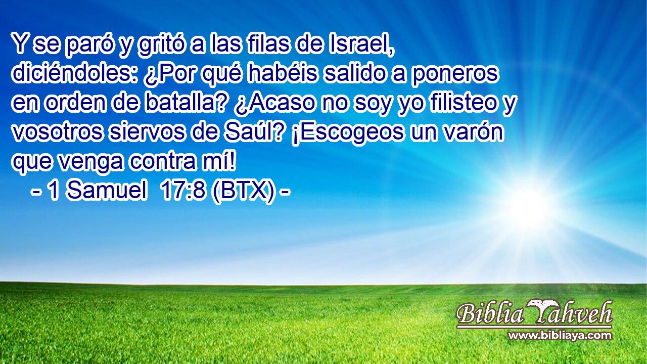 Y se paró y gritó a las filas de Israel, diciéndoles: ¿Por qué habéis salido a poneros en orden de batalla? ¿Acaso no soy yo filisteo y vosotros siervos de Saúl? ¡Escogeos un varón que venga contra mí!