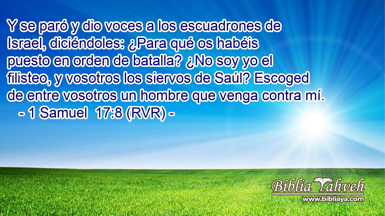 Y se paró y dio voces a los escuadrones de Israel, diciéndoles: ¿Para qué os habéis puesto en orden de batalla? ¿No soy yo el filisteo, y vosotros los siervos de Saúl? Escoged de entre vosotros un hombre que venga contra mí.