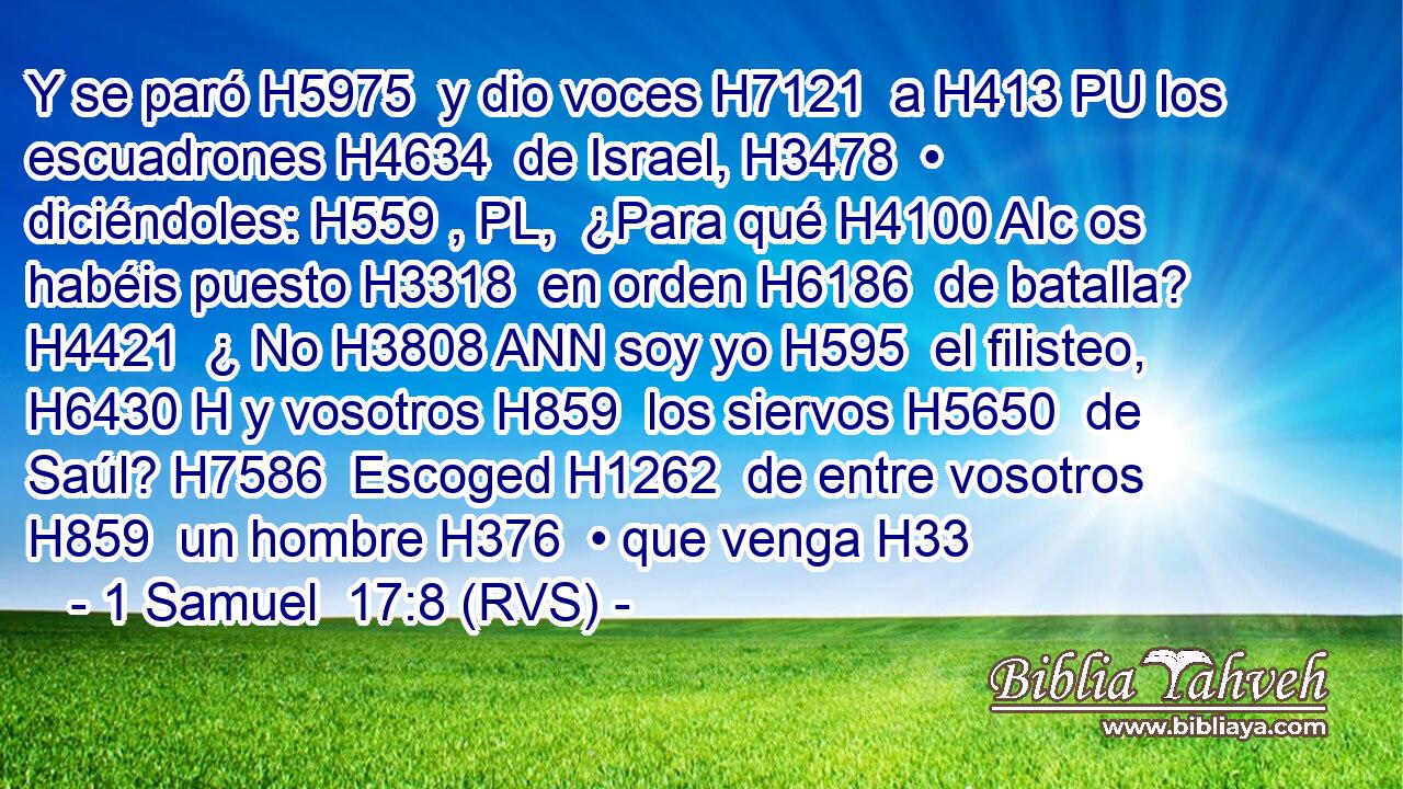 Y se paró H5975  y dio voces H7121  a H413 PU los escuadrones H4634  de Israel, H3478  • diciéndoles: H559 , PL,  ¿Para qué H4100 AIc os habéis puesto H3318  en orden H6186  de batalla? H4421  ¿ No H3808 ANN soy yo H595  el filisteo, H6430 H y vosotros H859  los siervos H5650  de Saúl? H7586  Escoged H1262  de entre vosotros H859  un hombre H376  • que venga H33