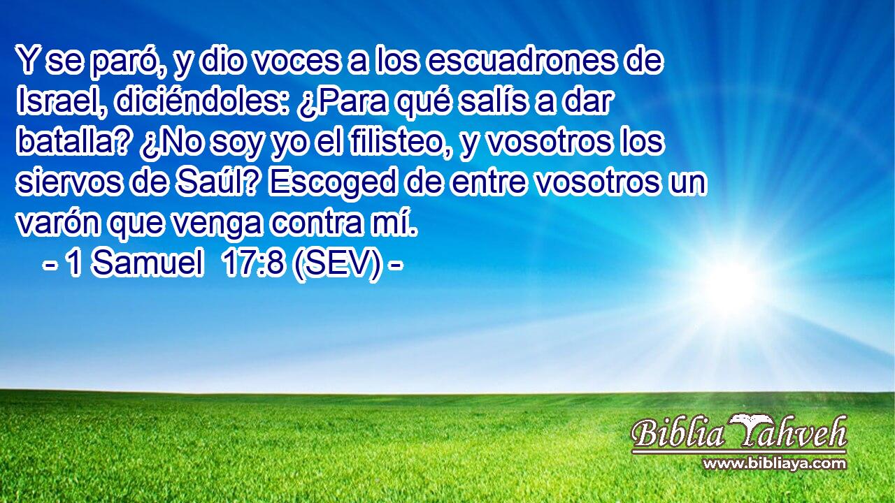 Y se paró, y dio voces a los escuadrones de Israel, diciéndoles: ¿Para qué salís a dar batalla? ¿No soy yo el filisteo, y vosotros los siervos de Saúl? Escoged de entre vosotros un varón que venga contra mí.