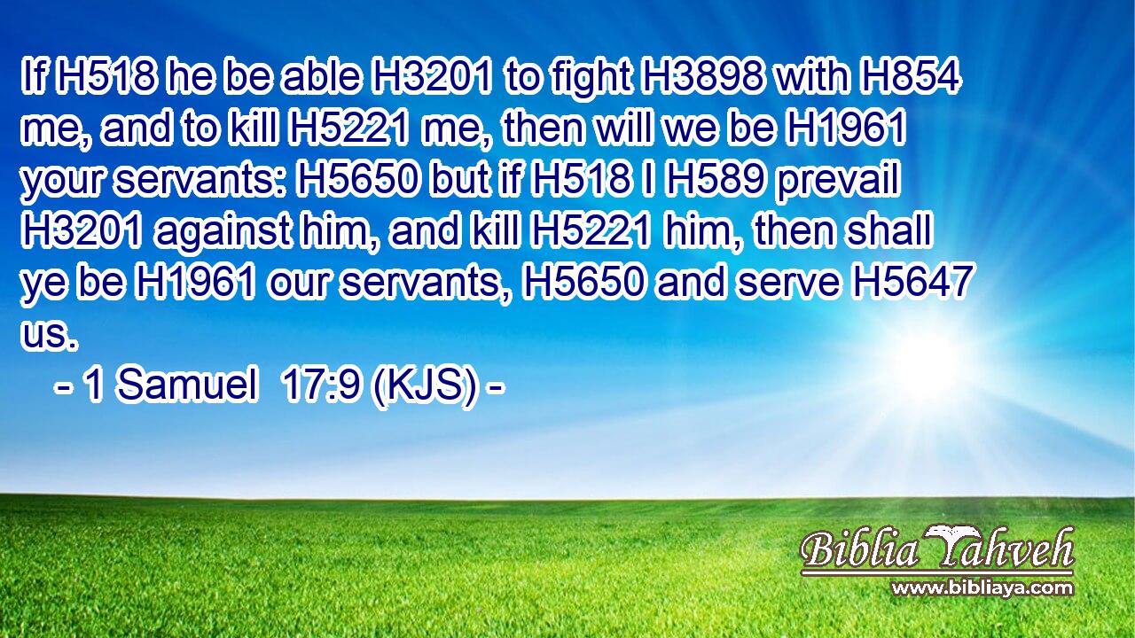 If H518 he be able H3201 to fight H3898 with H854 me, and to kill H5221 me, then will we be H1961 your servants: H5650 but if H518 I H589 prevail H3201 against him, and kill H5221 him, then shall ye be H1961 our servants, H5650 and serve H5647 us.
