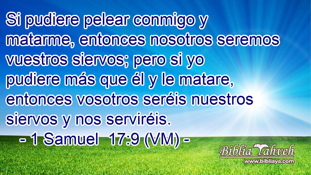  Si pudiere pelear conmigo y matarme, entonces nosotros seremos vuestros siervos; pero si yo pudiere más que él y le matare, entonces vosotros seréis nuestros siervos y nos serviréis. 