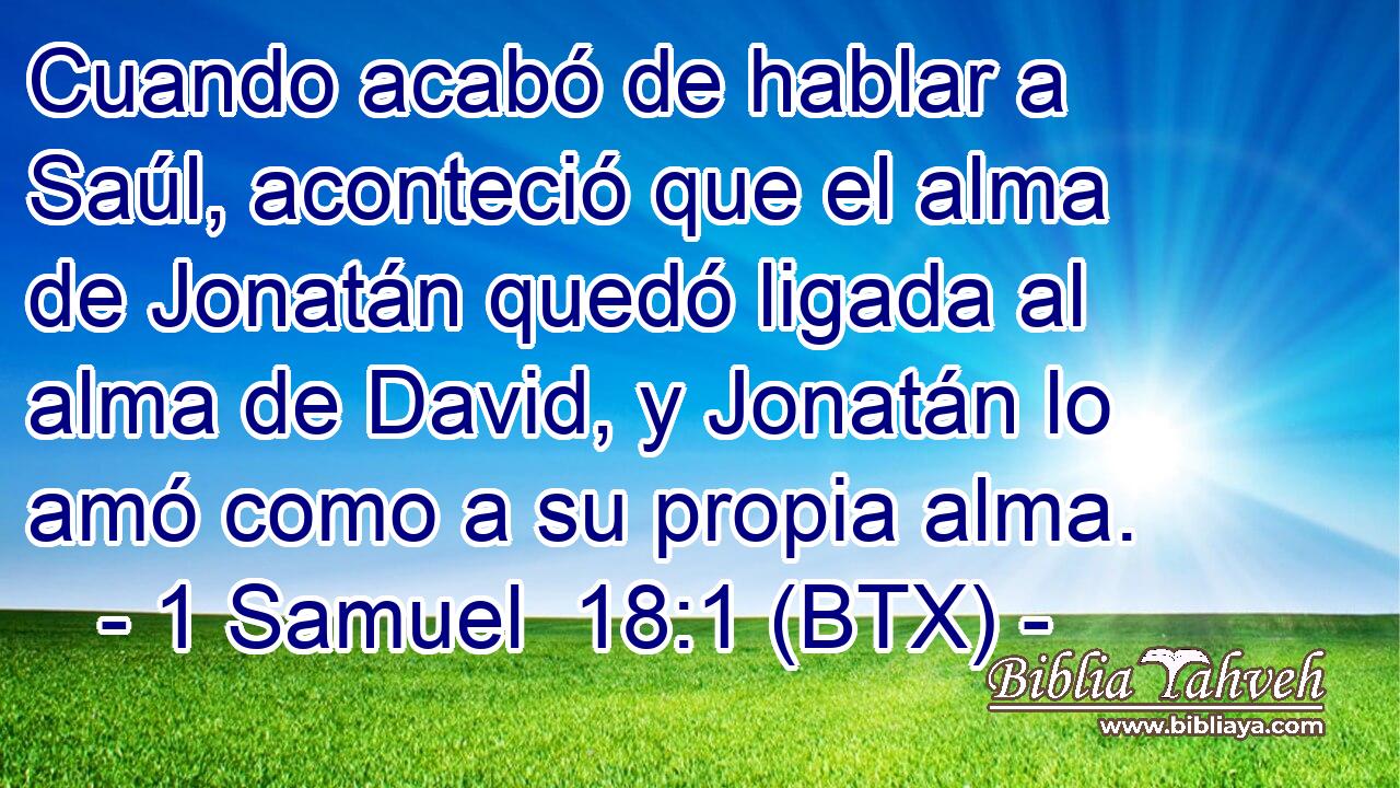 Cuando acabó de hablar a Saúl, aconteció que el alma de Jonatán quedó ligada al alma de David, y Jonatán lo amó como a su propia alma.