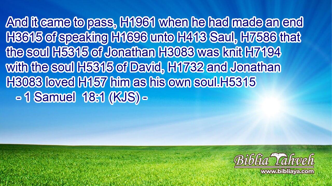 And it came to pass, H1961 when he had made an end H3615 of speaking H1696 unto H413 Saul, H7586 that the soul H5315 of Jonathan H3083 was knit H7194 with the soul H5315 of David, H1732 and Jonathan H3083 loved H157 him as his own soul.H5315