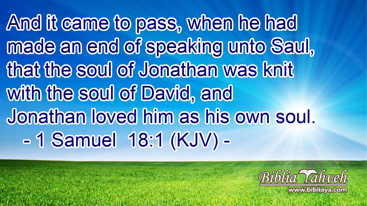 And it came to pass, when he had made an end of speaking unto Saul, that the soul of Jonathan was knit with the soul of David, and Jonathan loved him as his own soul.