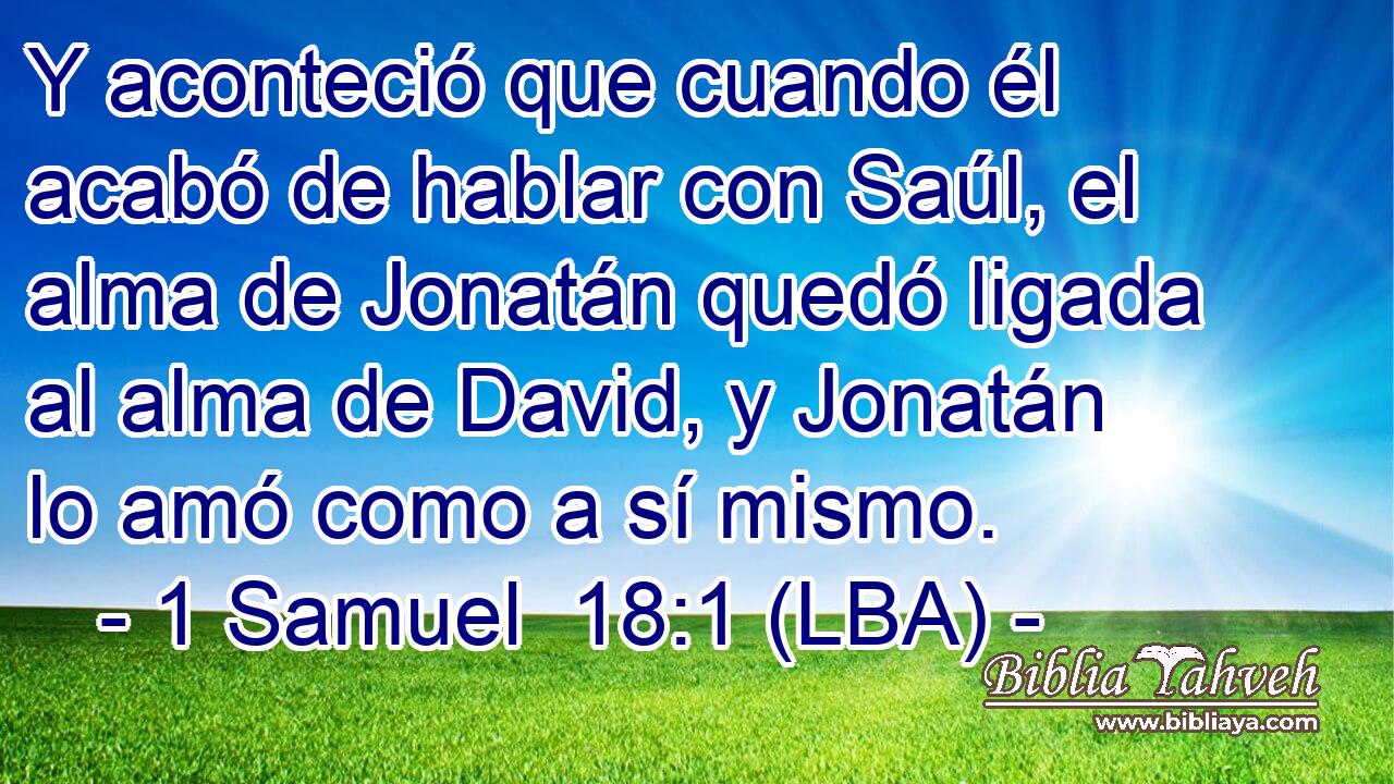 Y aconteció que cuando él acabó de hablar con Saúl, el alma de Jonatán quedó ligada al alma de David, y Jonatán lo amó como a sí mismo.