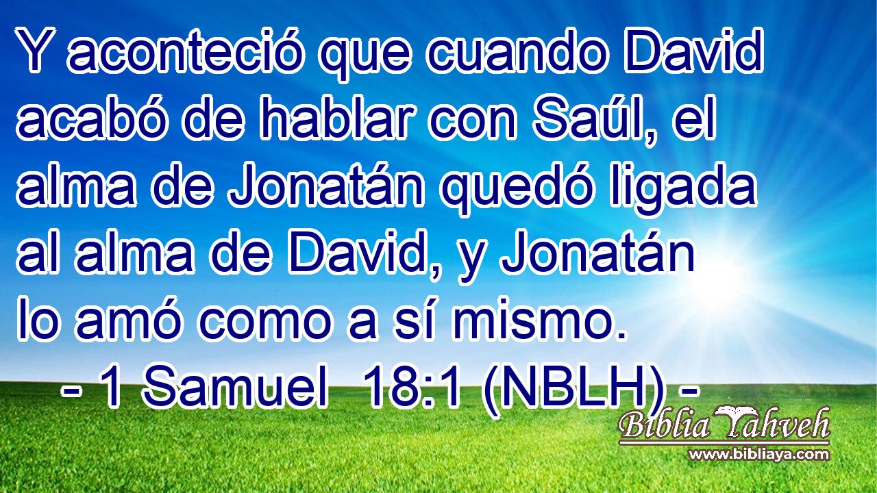  Y aconteció que cuando David acabó de hablar con Saúl, el alma de Jonatán quedó ligada al alma de David, y Jonatán lo amó como a sí mismo. 