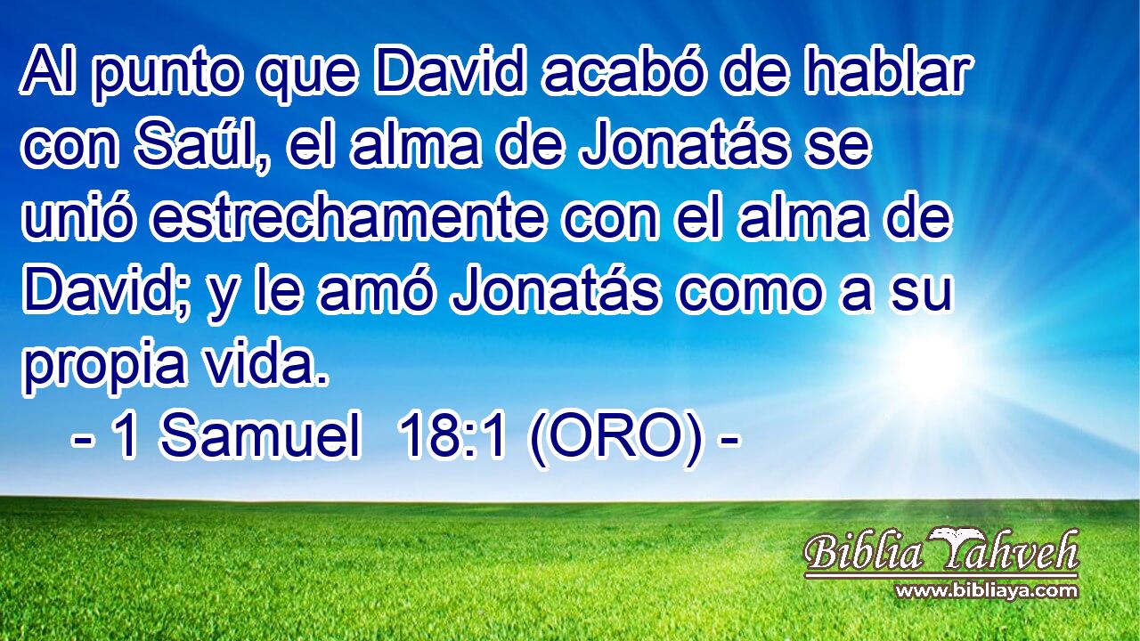  Al punto que David acabó de hablar con Saúl, el alma de Jonatás se unió estrechamente con el alma de David; y le amó Jonatás como a su propia vida. 