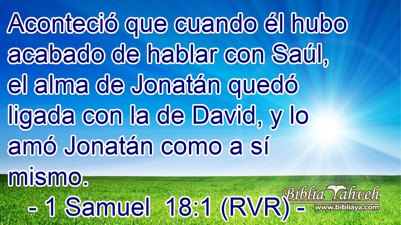 Aconteció que cuando él hubo acabado de hablar con Saúl, el alma de Jonatán quedó ligada con la de David, y lo amó Jonatán como a sí mismo.
