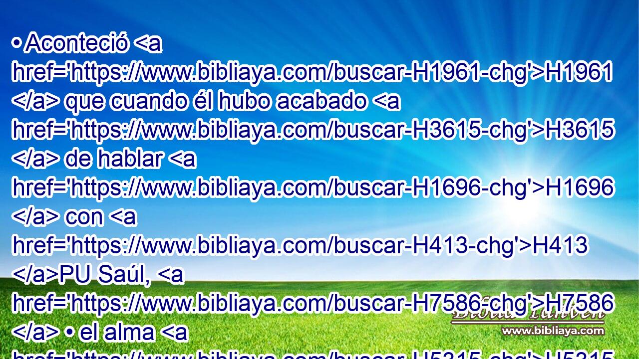 • Aconteció H1961  que cuando él hubo acabado H3615  de hablar H1696  con H413 PU Saúl, H7586  • el alma H5315  de Jonatán H3083  quedó ligada H7194  con la de • H5315  David, H1732  y lo amó H157  Jonatán H3083  como a sí mismo. H5315  