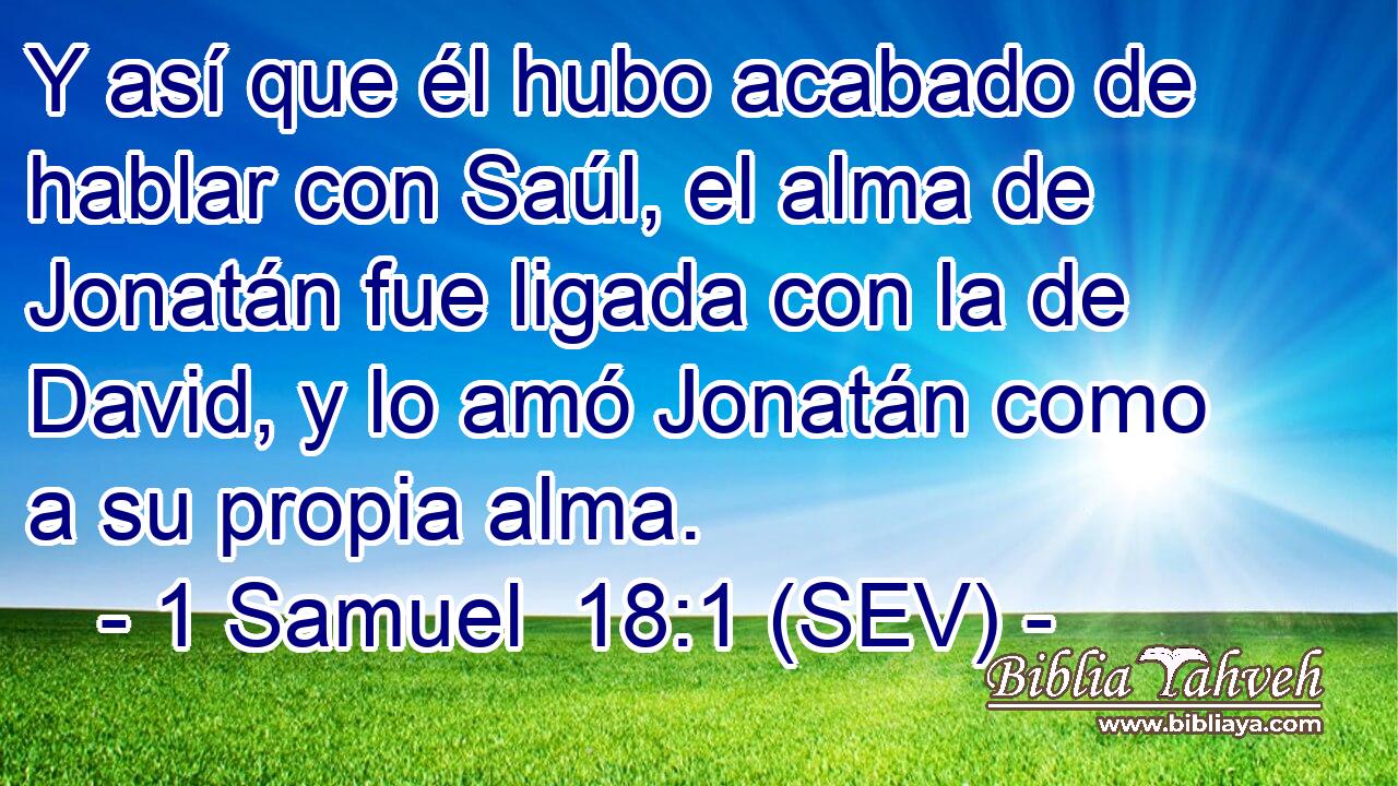 Y así que él hubo acabado de hablar con Saúl, el alma de Jonatán fue ligada con la de David, y lo amó Jonatán como a su propia alma.