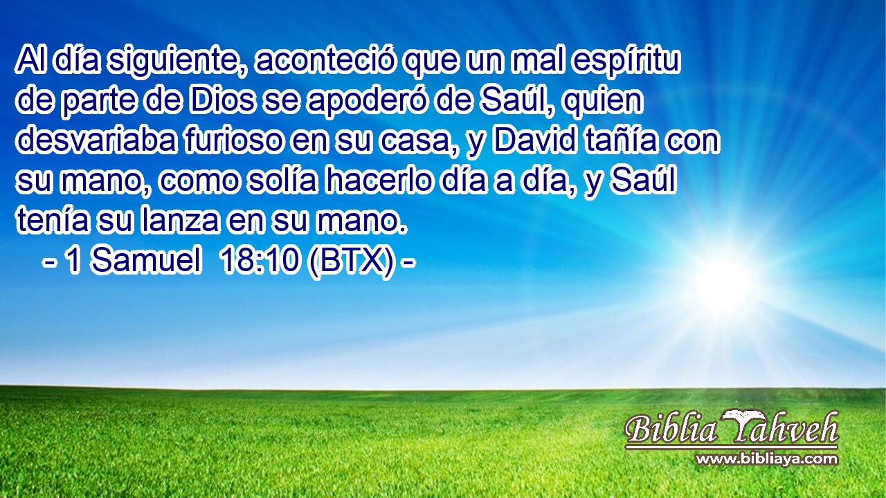 Al día siguiente, aconteció que un mal espíritu de parte de Dios se apoderó de Saúl, quien desvariaba furioso en su casa, y David tañía con su mano, como solía hacerlo día a día, y Saúl tenía su lanza en su mano.