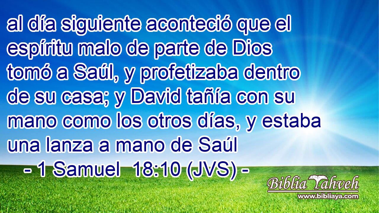 al día siguiente aconteció que el espíritu malo de parte de Dios tomó a Saúl, y profetizaba dentro de su casa; y David tañía con su mano como los otros días, y estaba una lanza a mano de Saúl